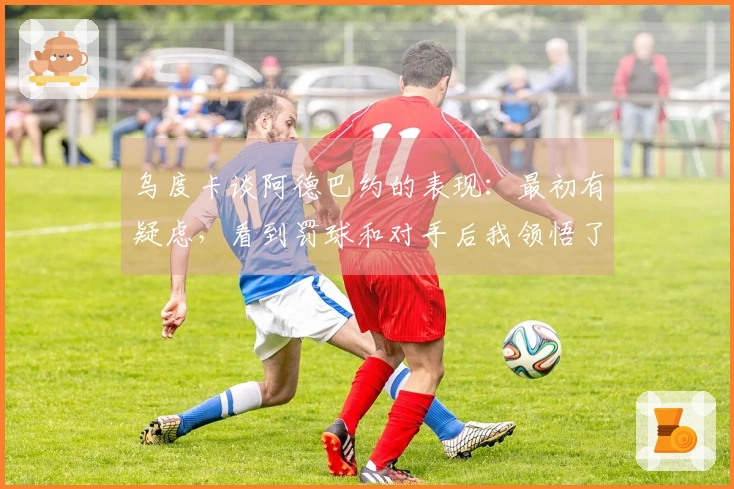 乌度卡谈阿德巴约的表现：最初有疑虑，看到罚球和对手后我领悟了