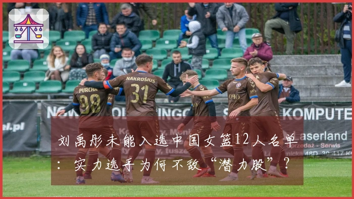 刘禹彤未能入选中国女篮12人名单：实力选手为何不敌“潜力股”？