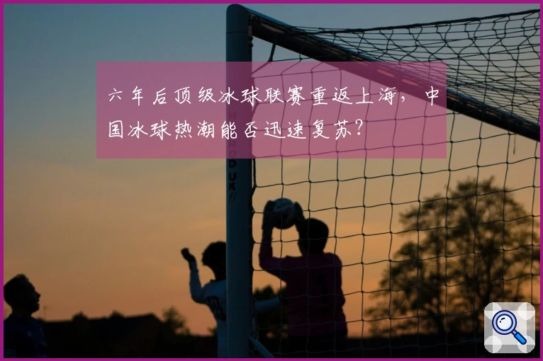 六年后顶级冰球联赛重返上海，中国冰球热潮能否迅速复苏？