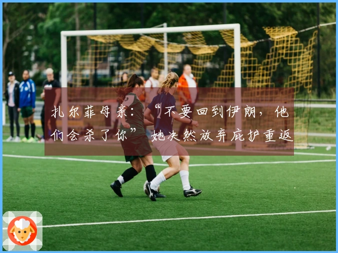 扎尔菲母亲：“不要回到伊朗，他们会杀了你” 她决然放弃庇护重返组织