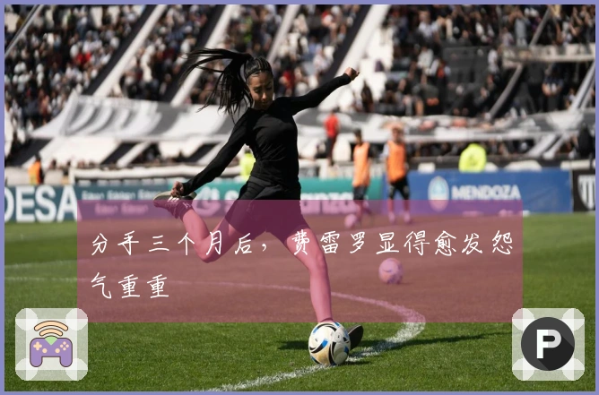 分手三个月后，费雷罗显得愈发怨气重重