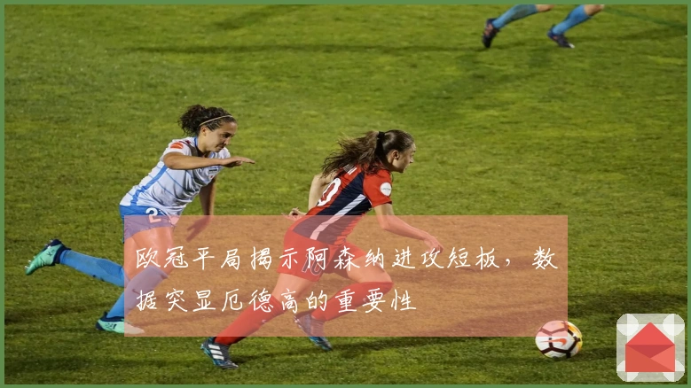 欧冠平局揭示阿森纳进攻短板，数据突显厄德高的重要性