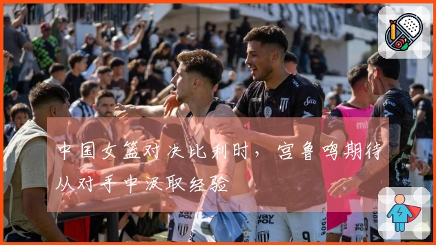 中国女篮对决比利时，宫鲁鸣期待从对手中汲取经验