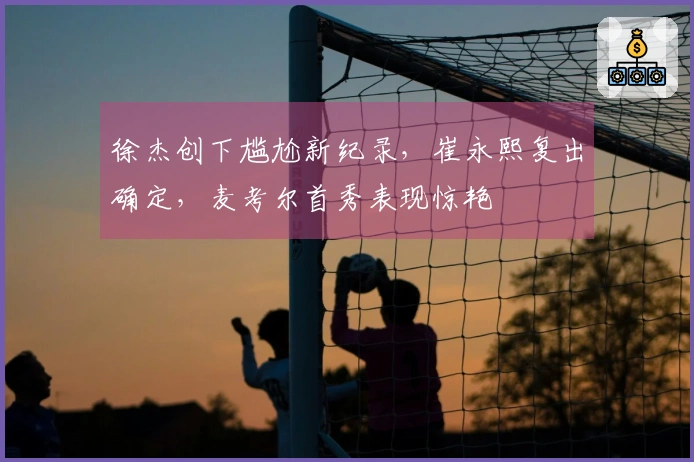 徐杰创下尴尬新纪录，崔永熙复出确定，麦考尔首秀表现惊艳