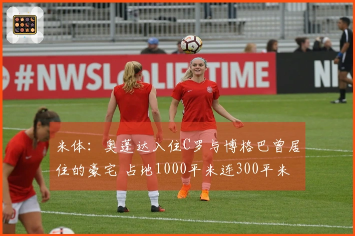 米体：奥蓬达入住C罗与博格巴曾居住的豪宅 占地1000平米连300平米花园