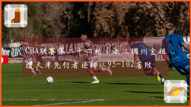 CBA联赛第二十四轮｜浙江稠州金租遭天津先行者逆转以95-102落败