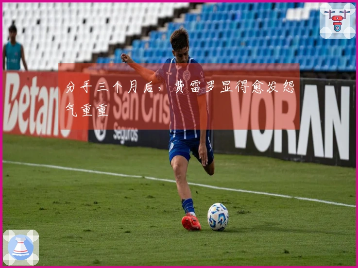 分手三个月后，费雷罗显得愈发怨气重重