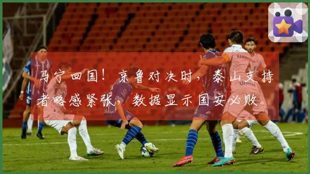 马宁回国！京鲁对决时，泰山支持者略感紧张，数据显示国安必败。