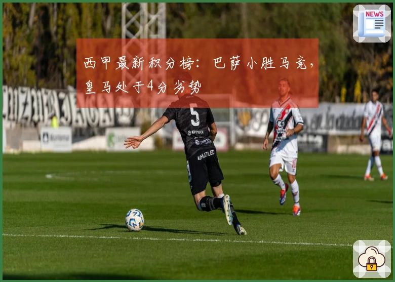 西甲最新积分榜：巴萨小胜马竞，皇马处于4分劣势